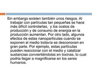 Sin embargo existen también unos riesgos. Al trabajar con partículas tan pequeñas se hace más difícil controlarlas,  y los costos de producción y de consumo de energía en la producción aumentan. Por otro lado, algunos efectos de estas nanopartículas cuando se exponen al medio todavía se desconocen en gran parte. Por ejemplo, estas partículas pueden reaccionar con el medio y catalizar sustancias conviertiéndolas en toxinas, lo cual podria llegar a magnificarse en los seres humanos.