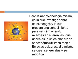 Pero la nanotecnología misma, es la que investiga sobre estos riesgos y la que proporciona conocimiento para seguir haciendo avances en el área, así que usarla es la única manera de saber cómo utilizarla mejor. En otras palabras, ella misma se crea, se reevalúa y se modifica. 