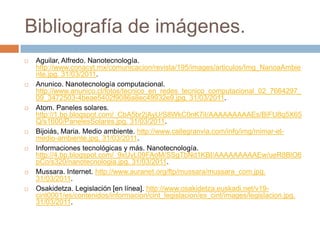 Bibliografía de imágenes.Aguilar, Alfredo. Nanotecnología. http://www.conacyt.mx/comunicacion/revista/195/images/articulos/Img_NanoaAmbiente.jpg. 31/03/2011.Anunico. Nanotecnología computacional. http://www.anunico.cl/fotos/tecnico_en_redes_tecnico_computacional_02_7664297_09_3472503-4beae5402f9086a8ec49932e9.jpg. 31/03/2011.Atom. Paneles solares. http://1.bp.blogspot.com/_CbA5br2jAyU/S8WkC0nK7iI/AAAAAAAAAEs/BiFU8q5X65Q/s1600/PanelesSolares.jpg. 31/03/2011.Bijoiás, Maria. Medio ambiente. http://www.callegranvia.com/info/img/mimar-el-medio-ambiente.jpg. 31/03/2011. Informaciones tecnológicas y más. Nanotecnología. http://4.bp.blogspot.com/_9xUvL09FAoM/SSgTbNd1KBI/AAAAAAAAAEw/ueR8BlO6pCo/s320/nanotecnologia.jpg. 31/03/2011.Mussara. Internet. http://www.auranet.org/ftp/mussara/mussara_com.jpg. 31/03/2011. Osakidetza. Legislación [en línea]. http://www.osakidetza.euskadi.net/v19-cint0001/es/contenidos/informacion/cint_legislacion/es_cint/images/legislacion.jpg. 31/03/2011.