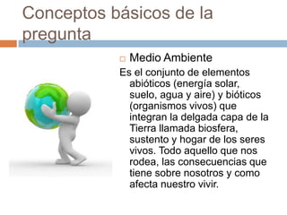 Conceptos básicos de la preguntaMedio AmbienteEs el conjunto de elementos abióticos (energía solar, suelo, agua y aire) y bióticos (organismos vivos) que integran la delgada capa de la Tierra llamada biosfera, sustento y hogar de los seres vivos. Todo aquello que nos rodea, las consecuencias que tiene sobre nosotros y como afecta nuestro vivir.