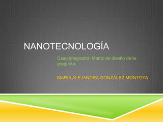 NANOTECNOLOGÍA Caso integrador: Matriz de diseño de la pregunta. MARÍA ALEJANDRA GONZÁLEZ MONTOYA 