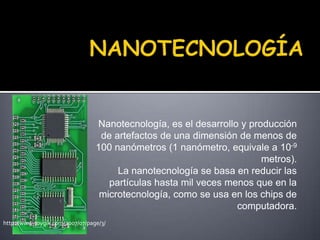 NANOTECNOLOGÍA Nanotecnología, es el desarrollo y producción de artefactos de una dimensión de menos de 100 nanómetros (1 nanómetro, equivale a 10-9metros). La nanotecnología se basa en reducir las partículas hasta mil veces menos que en la microtecnología, como se usa en los chips de computadora. http://www.soygik.com/2007/07/page/3/ 