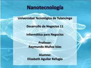 Nanotecnología
Universidad Tecnológica de Tulancingo

     Desarrollo de Negocios 11

     Informática para Negocios

            Profesor:
       Raymundo Muñoz Islas

              Alumno:
      Elizabeth Aguilar Refugio
 