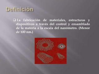  La fabricación de materiales, estructuras y
 dispositivos a través del control y ensamblado
 de la materia a la escala del nanómetro. (Menor
 de 100 nm.)
 