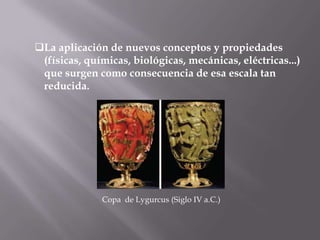 La aplicación de nuevos conceptos y propiedades
 (físicas, químicas, biológicas, mecánicas, eléctricas...)
 que surgen como consecuencia de esa escala tan
 reducida.




              Copa de Lygurcus (Siglo IV a.C.)
 