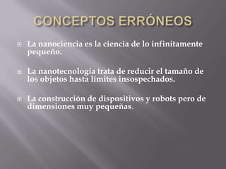    La nanociencia es la ciencia de lo infinitamente
    pequeño.

   La nanotecnología trata de reducir el tamaño de
    los objetos hasta límites insospechados.

   La construcción de dispositivos y robots pero de
    dimensiones muy pequeñas.
 