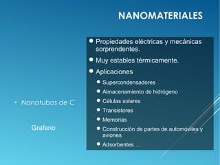 NANOMATERIALES

                      Propiedades eléctricas y mecánicas
                       sorprendentes.
                      Muy estables térmicamente.
                      Aplicaciones
                        Supercondensadores
                        Almacenamiento de hidrógeno
►   Nanotubos de C      Células solares
                        Transistores
                        Memorias
      Grafeno           Construcción de partes de automóviles y
                         aviones
                        Adsorbentes …
 