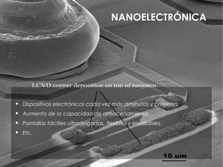 NANOELECTRÓNICA




   Dispositivos electrónicos cada vez más diminutos y potentes.
   Aumento de la capacidad de almacenamiento.
   Pantallas táctiles ultradelgadas, flexibles y enrollables.
   Etc.
 