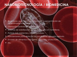 NANOBIOTECNOLOGÍA / BIOMEDICINA



   Biosensores que midan en tiempo real la concentración de
    determinadas sustancias.
   Liberación controlada de fármacos.
   Sistemas de esterilización de agua basados en nanofibras.
   Prótesis más resistentes y biocompatibles.
   Nanosensores para detectar las condiciones del suelo agrícola.
   Envases de alimentos más ligeros, aislantes y protectores.
   Etc.
 