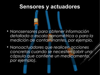 Sensores y actuadores




    Nanosensores para obtener información
    detallada a escala nanométrica o para la
    medición de contaminantes, por ejemplo.

    Nanoactuadores que realicen acciones
    concretas cuando se necesiten (abrir una
    cápsula que contiene un medicamento,
    por ejemplo).
 