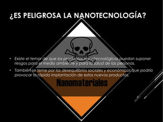 ¿ES PELIGROSA LA NANOTECNOLOGÍA?




►   Existe el temor de que los productos nanotecnológicos puedan suponer
    riesgos para el medio ambiente y para la salud de las personas.
►   También se teme por los desequilibrios sociales y económicos que podría
    provocar la rápida implantación de estos nuevos productos.
 