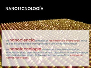 NANOTECNOLOGÍA





    Lananociencia            se realiza en laboratorios de investigación, en los
    que se busca o prueba una capacidad o una ley de la naturaleza.


    Lananotecnología                  parte de los conocimientos básicos
    establecidos por la ciencia para construir un dispositivo o aparato que tenga
    una utilidad determinada. Se lleva a cabo normalemnte en empresas o
    centros tecnológicos.
 