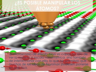 ¿ES POSIBLE MANIPULAR LOS
                ÁTOMOS?




►   El microscopio de efecto túnel es capaz no sólo de
    ver la materia a escala nanométrica, sino también
    de interaccionar con ella, lo que ha permitido que
    muchas de las ideas de Feynman pudiesen ponerse
    en práctica.
 