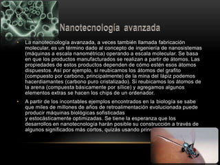 • La nanotecnología avanzada, a veces también llamada fabricación
molecular, es un término dado al concepto de ingeniería de nanosistemas
(máquinas a escala nanométrica) operando a escala molecular. Se basa
en que los productos manufacturados se realizan a partir de átomos. Las
propiedades de estos productos dependen de cómo estén esos átomos
dispuestos. Así por ejemplo, si reubicamos los átomos del grafito
(compuesto por carbono, principalmente) de la mina del lápiz podemos
hacerdiamantes (carbono puro cristalizado). Si reubicamos los átomos de
la arena (compuesta básicamente por sílice) y agregamos algunos
elementos extras se hacen los chips de un ordenador.
• A partir de los incontables ejemplos encontrados en la biología se sabe
que miles de millones de años de retroalimentación evolucionada puede
producir máquinas biológicas sofisticadas
y estocásticamente optimizadas. Se tiene la esperanza que los
desarrollos en nanotecnología harán posible su construcción a través de
algunos significados más cortos, quizás usando principios biomiméticos.
 