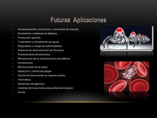 • Almacenamiento, producción y conversión de energía.
• Armamento y sistemas de defensa.
• Producción agrícola.
• Tratamiento y remediación de aguas.
• Diagnóstico y cribaje de enfermedades.
• Sistemas de administración de fármacos.
• Procesamiento de alimentos.
• Remediación de la contaminación atmosférica.
• Construcción.
• Monitorización de la salud.
• Detección y control de plagas.
• Control de desnutrición en lugares pobres.
• Informática.
• Alimentos transgénicos.
• Cambios térmicos moleculares (Nanotermología).
• Armas
 