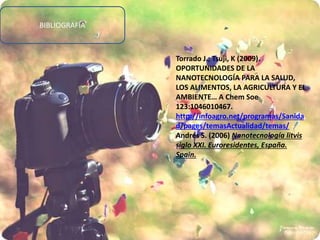 BIBLIOGRAFÍA
Torrado J.; Tsuji, K (2009).
OPORTUNIDADES DE LA
NANOTECNOLOGÍA PARA LA SALUD,
LOS ALIMENTOS, LA AGRICULTURA Y EL
AMBIENTE… A Chem Soe
123:1046010467.
http://infoagro.net/programas/Sanida
d/pages/temasActualidad/temas/
Andrés S. (2006) Nanotecnología litvis
siglo XXI. Euroresidentes, España.
Spain.
 
