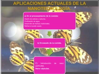 APLICACIONES ACTUALES DE LA
NANOTECNOLOGÍA.
a) En el procesamiento de la comida:
Diseño de colores y sabores.
Purificación de agua.
Desarrollo de hierbas medicinales.
Refinar el aceite usado.
b) Envasado de la comida.
c) Introducción de nano
partículas.
Nano cápsulas.
 