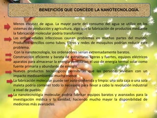 •
BENEFICIOS QUE CONCEDE LA NANOTECNOLOGÍA.
•
Menos escasez de agua. La mayor parte del consumo del agua se utiliza en los
sistemas de producción y agricultura, algo que la fabricación de productos mediante
la fabricación molecular podría transformar.
Las enfermedades infecciosas causan problemas en muchas partes del mundo.
Productos sencillos como tubos, filtros y redes de mosquitos podrían reducir este
problema.
Con la nanotecnología, los ordenadores serían extremadamente baratos.
Construcción eficiente y barata de estructuras ligeras y fuertes, equipos eléctricos
aparatos para almacenar la energía permitirían el uso de energía termal solar como
fuente primaria y abundante de energía.
Nuevos productos tecnológicos permitirían que las personas viviesen con un
impacto medioambiental mucho menor.
La fabricación molecular puede ser auto-contenida y limpia: una sola caja o una sola
maleta podría contener todo lo necesario para llevar a cabo la revolución industrial
a nivel de pueblo.
La nanotecnológia molecular podría fabricar equipos baratos y avanzados para la
investigación médica y la sanidad, haciendo mucho mayor la disponibilidad de
medicinas más avanzadas.
 