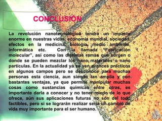 CONCLUSIÓN
La revolución nanotecnológica tendrá un impacto
enorme en nuestras vidas, economía mundial, sociedad,
efectos en la medicina, biología, medio ambiente,
informática etc. Con la llamada “Fabricación
molecular”, así como las distintas ramas que surgen o
donde se pueden mezclar los nano materiales o nano
partículas. En la actualidad ya se ven avances prácticos
en algunos campos pero se desconoce para muchas
personas esta ciencia, aun siendo tan amplia y con
bastantes ventajas, ya que permite manipular muchas
cosas como sustancias químicas entre otras, es
importante darla a conocer y no tener miedo de lo que
ofrece, aún sus aplicaciones futuras no son del todo
factibles, pero si se lograrán realizar sería un cambio de
vida muy importante para el ser humano.
 
