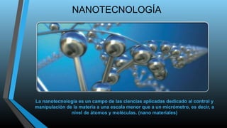 NANOTECNOLOGÍA 
La nanotecnología es un campo de las ciencias aplicadas dedicado al control y 
manipulación de la materia a una escala menor que a un micrómetro, es decir, a 
nivel de átomos y moléculas. (nano materiales) 
 