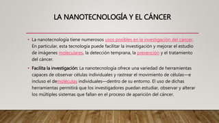 LA NANOTECNOLOGÍA Y EL CÁNCER
• La nanotecnología tiene numerosos usos posibles en la investigación del cáncer.
En particular, esta tecnología puede facilitar la investigación y mejorar el estudio
de imágenes moleculares, la detección temprana, la prevención y el tratamiento
del cáncer.
• Facilita la investigación: La nanotecnología ofrece una variedad de herramientas
capaces de observar células individuales y rastrear el movimiento de células—e
incluso el demoléculas individuales—dentro de su entorno. El uso de dichas
herramientas permitirá que los investigadores puedan estudiar, observar y alterar
los múltiples sistemas que fallan en el proceso de aparición del cáncer.
 