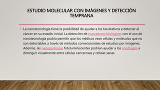 ESTUDIO MOLECULAR CON IMÁGENES Y DETECCIÓN
TEMPRANA
• La nanotecnología tiene la posibilidad de ayudar a los facultativos a detectar el
cáncer en su estadio inicial. La detección de marcadores biológicos con el uso de
nanotecnología podría permitir que los médicos vean células y moléculas que no
son detectables a través de métodos convencionales de estudios por imágenes.
Además, las nanopartículas fotoluminiscentes podrían ayudar a los oncólogos a
distinguir visualmente entre células cancerosas y células sanas.
 