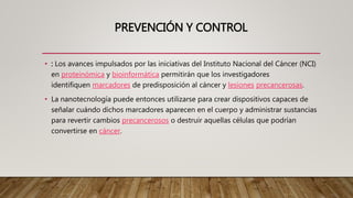 PREVENCIÓN Y CONTROL
• : Los avances impulsados por las iniciativas del Instituto Nacional del Cáncer (NCI)
en proteinómica y bioinformática permitirán que los investigadores
identifiquen marcadores de predisposición al cáncer y lesiones precancerosas.
• La nanotecnología puede entonces utilizarse para crear dispositivos capaces de
señalar cuándo dichos marcadores aparecen en el cuerpo y administrar sustancias
para revertir cambios precancerosos o destruir aquellas células que podrían
convertirse en cáncer.
 