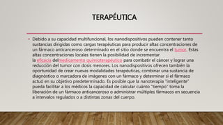 TERAPÉUTICA
• Debido a su capacidad multifuncional, los nanodispositivos pueden contener tanto
sustancias dirigidas como cargas terapéuticas para producir altas concentraciones de
un fármaco anticanceroso determinado en el sitio donde se encuentra el tumor. Estas
altas concentraciones locales tienen la posibilidad de incrementar
la eficacia delmedicamento quimioterapéutico para combatir el cáncer y lograr una
reducción del tumor con dosis menores. Los nanodispositivos ofrecen también la
oportunidad de crear nuevas modalidades terapéuticas, combinar una sustancia de
diagnóstico o marcadora de imágenes con un fármaco y determinar si el fármaco
actuó en su objetivo predeterminado. Es posible que la nanoterapia “inteligente”
pueda facilitar a los médicos la capacidad de calcular cuánto "tiempo" toma la
liberación de un fármaco anticanceroso o administrar múltiples fármacos en secuencia
a intervalos regulados o a distintas zonas del cuerpo.
 