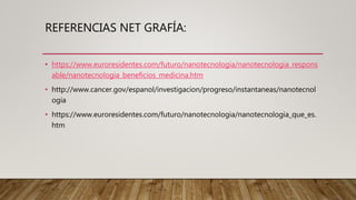 REFERENCIAS NET GRAFÍA:
• https://www.euroresidentes.com/futuro/nanotecnologia/nanotecnologia_respons
able/nanotecnologia_beneficios_medicina.htm
• http://www.cancer.gov/espanol/investigacion/progreso/instantaneas/nanotecnol
ogia
• https://www.euroresidentes.com/futuro/nanotecnologia/nanotecnologia_que_es.
htm
 