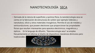 NANOTECNOLOGÍA SECA
• Derivada de la ciencia de superficies y química física, la nanotecnología seca se
centra en la fabricación de estructuras de carbón (por ejemplo fullerees y
nanotubos), silicio y otros materiales inorgánicos. Permite el uso de metales y
semiconductores, que poseen electrones que proporcionan las propiedades
físicas que resultan interesantes para aparatos electrónicos, magnéticos y
ópticos. En le lenguaje de difusión, "Nanotecnología seca" se emplea
frecuentemente al referirse al diseño de dispositivos mecánicos diminutos pero
tradicionales con pequeñas cantidades de átomos.
 