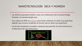 NANOTECNOLOGÍA SECA Y HÚMEDA
• Las últimas propuestas tienden a usar una combinación de la nanotecnología
húmeda y la nanotecnología seca
• Una cadena de ADN se programa para forzar moléculas en áreas muy específicas
dejando que uniones covalentes se formen sólo en áreas muy específicas.
• Las formas resultantes se pueden manipular para permitir el control posicional y
la fabricación de nano estructuras.
 
