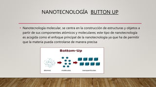 NANOTECNOLOGÍA BUTTON UP
• Nanotecnología molecular, se centra en la construcción de estructuras y objetos a
partir de sus componentes atómicos y moleculares; este tipo de nanotecnología
es acogida como el enfoque principal de la nanotecnología ya que ha de permitir
que la materia pueda controlarse de manera precisa
 