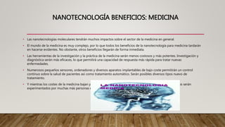 NANOTECNOLOGÍA BENEFICIOS: MEDICINA
• Las nanotecnologías moleculares tendrán muchos impactos sobre el sector de la medicina en general.
• El mundo de la medicina es muy complejo, por lo que todos los beneficios de la nanotecnología para medicina tardarán
en hacerse evidentes. No obstante, otros beneficios llegarán de forma inmediata.
• Las herramientas de la investigación y la práctica de la medicina serán menos costosos y más potentes. Investigación y
diagnóstica serán más eficaces, lo que permitirá una capacidad de respuesta más rápida para tratar nuevas
enfermedades.
• Numerosos pequeños sensores, ordenadores y diversos aparatos implantables de bajo coste permitirán un control
continuo sobre la salud de pacientes así como tratamiento automático. Serán posibles diversos tipos nuevo de
tratamiento.
• Y mientras los costes de la medicina bajan y el tratamiento de enfermedades más seguro, así sus beneficios serán
experimentados por muchas más personas en todo el mundo.
 