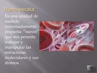 Nano-escala:
Es una unidad de
medida
extremadamente
pequeña: “nanos”
que nos permite
trabajar y
manipular las
estructuras
moleculares y sus
átomos.
 