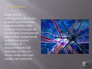Surgimiento:
Surge por la
convergencia de varios
avances e invenciones
experimentales tales
como el microscopio de
efecto túnel (instrumento
para tomar imágenes de
superficies a nivel
atómico) y el
descubrimiento del
fullereno (la tercera
forma molecular más
estable del carbono).
 