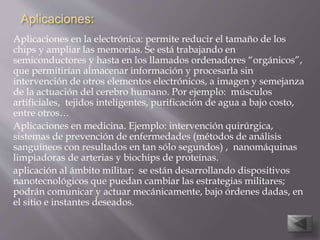 Aplicaciones:
Aplicaciones en la electrónica: permite reducir el tamaño de los
chips y ampliar las memorias. Se está trabajando en
semiconductores y hasta en los llamados ordenadores “orgánicos”,
que permitirían almacenar información y procesarla sin
intervención de otros elementos electrónicos, a imagen y semejanza
de la actuación del cerebro humano. Por ejemplo: músculos
artificiales, tejidos inteligentes, purificación de agua a bajo costo,
entre otros…
Aplicaciones en medicina. Ejemplo: intervención quirúrgica,
sistemas de prevención de enfermedades (métodos de análisis
sanguíneos con resultados en tan sólo segundos) , nanomáquinas
limpiadoras de arterias y biochips de proteínas.
aplicación al ámbito militar: se están desarrollando dispositivos
nanotecnológicos que puedan cambiar las estrategias militares;
podrán comunicar y actuar mecánicamente, bajo órdenes dadas, en
el sitio e instantes deseados.
 