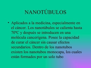 NANOTÚBULOS Aplicados a la medicina, especialmente en el cáncer. Los nanotúbulos se calienta hasta 70ºC y después se introducen en una molécula cancerígena. Posee la capacidad de curar el cáncer sin causar efectos secundarios. Dentro de los nanotubos existen los nanotubos monocapa, los cuales están formados por un solo tubo 