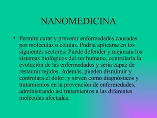 NANOMEDICINA Permite curar y prevenir enfermedades causadas por moléculas o células. Podría aplicarse en los siguientes sectores: Puede defender y mejorara los sistemas biológicos del ser humano, controlaría la evolución de las enfermedades y sería capaz de restaurar tejidos. Además, pueden disminuir y controlara el dolor, y sirven como diagnósticos y tratamientos en la prevención de enfermedades, administrando así tratamientos a las diferentes moléculas afectadas.  