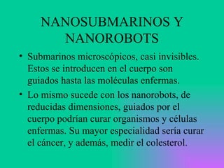 NANOSUBMARINOS Y NANOROBOTS Submarinos microscópicos, casi invisibles. Estos se introducen en el cuerpo son guiados hasta las moléculas enfermas. Lo mismo sucede con los nanorobots, de reducidas dimensiones, guiados por el cuerpo podrían curar organismos y células enfermas. Su mayor especialidad sería curar el cáncer, y además, medir el colesterol. 
