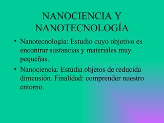 NANOCIENCIA Y NANOTECNOLOGÍA Nanotecnología: Estudio cuyo objetivo es encontrar sustancias y materiales muy pequeñas. Nanociencia: Estudia objetos de reducida dimensión. Finalidad: comprender nuestro entorno. 