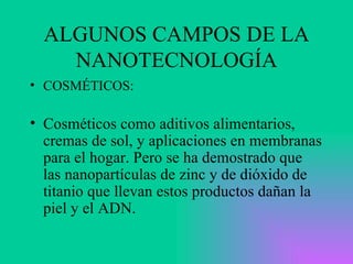 ALGUNOS CAMPOS DE LA NANOTECNOLOGÍA COSMÉTICOS: Cosméticos como aditivos alimentarios, cremas de sol, y aplicaciones en membranas para el hogar. Pero se ha demostrado que las nanopartículas de zinc y de dióxido de titanio que llevan estos productos dañan la piel y el ADN.   