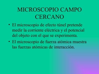 MICROSCOPIO CAMPO CERCANO El microscopio de efecto túnel pretende medir la corriente eléctrica y el potencial del objeto con el que se experimenta.  El microscopio de fuerza atómica muestra las fuerzas atómicas de interacción.  