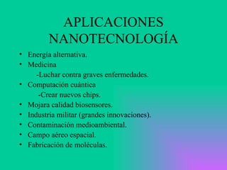 APLICACIONES NANOTECNOLOGÍA Energía alternativa. Medicina -Luchar contra graves enfermedades.  Computación cuántica -Crear nuevos chips. Mojara calidad biosensores. Industria militar (grandes innovaciones). Contaminación medioambiental. Campo aéreo espacial. Fabricación de moléculas. 
