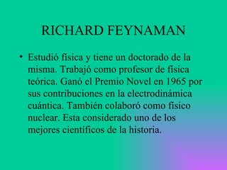 RICHARD FEYNAMAN Estudió física y tiene un doctorado de la misma. Trabajó como profesor de física teórica. Ganó el Premio Novel en 1965 por sus contribuciones en la electrodinámica cuántica. También colaboró como físico nuclear. Esta considerado uno de los mejores científicos de la historia.  