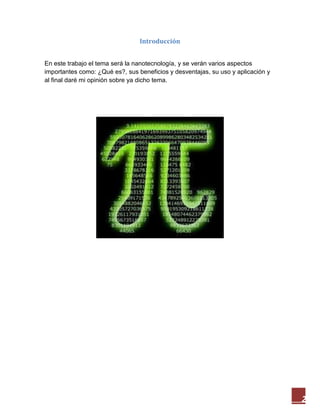 2
Introducción
En este trabajo el tema será la nanotecnología, y se verán varios aspectos
importantes como: ¿Qué es?, sus beneficios y desventajas, su uso y aplicación y
al final daré mi opinión sobre ya dicho tema.
 