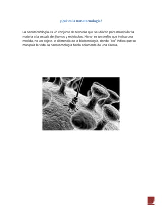 3
¿Qué es la nanotecnología?
La nanotecnología es un conjunto de técnicas que se utilizan para manipular la
materia a la escala de átomos y moléculas. Nano- es un prefijo que indica una
medida, no un objeto. A diferencia de la biotecnología, donde "bio" indica que se
manipula la vida, la nanotecnología habla solamente de una escala.
 