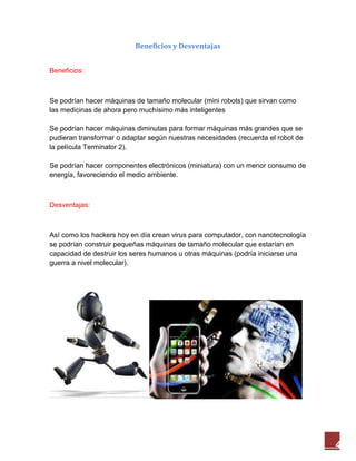 4
Beneficios y Desventajas
Beneficios:
Se podrían hacer máquinas de tamaño molecular (mini robots) que sirvan como
las medicinas de ahora pero muchísimo más inteligentes
Se podrían hacer máquinas diminutas para formar máquinas más grandes que se
pudieran transformar o adaptar según nuestras necesidades (recuerda el robot de
la película Terminator 2).
Se podrían hacer componentes electrónicos (miniatura) con un menor consumo de
energía, favoreciendo el medio ambiente.
Desventajas:
Así como los hackers hoy en día crean virus para computador, con nanotecnología
se podrían construir pequeñas máquinas de tamaño molecular que estarían en
capacidad de destruir los seres humanos u otras máquinas (podría iniciarse una
guerra a nivel molecular).
 