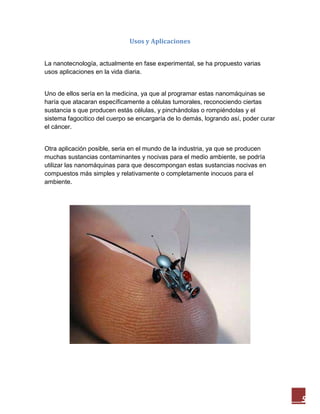5
Usos y Aplicaciones
La nanotecnología, actualmente en fase experimental, se ha propuesto varias
usos aplicaciones en la vida diaria.
Uno de ellos sería en la medicina, ya que al programar estas nanomáquinas se
haría que atacaran específicamente a células tumorales, reconociendo ciertas
sustancia s que producen estás células, y pinchándolas o rompiéndolas y el
sistema fagocitico del cuerpo se encargaría de lo demás, logrando así, poder curar
el cáncer.
Otra aplicación posible, seria en el mundo de la industria, ya que se producen
muchas sustancias contaminantes y nocivas para el medio ambiente, se podría
utilizar las nanomáquinas para que descompongan estas sustancias nocivas en
compuestos más simples y relativamente o completamente inocuos para el
ambiente.
 