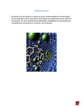 6
Opinión Personal
Mi opinión o lo que aprendí y razone es que la nanotecnología es una tecnología
de los materiales y de las estructuras que trabaja con magnitudes que se miden en
nanómetros. Un nano material tiene propiedades morfológicas más pequeñas que
una décima de micrómetro en, al menos, una dimensión.
 