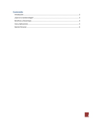 7
Contenido
Introducción.................................................................................................................................... 2
¿Qué es la nanotecnología?............................................................................................................ 3
Beneficios y Desventajas................................................................................................................. 4
Usos y Aplicaciones......................................................................................................................... 5
Opinión Personal............................................................................................................................. 6
 